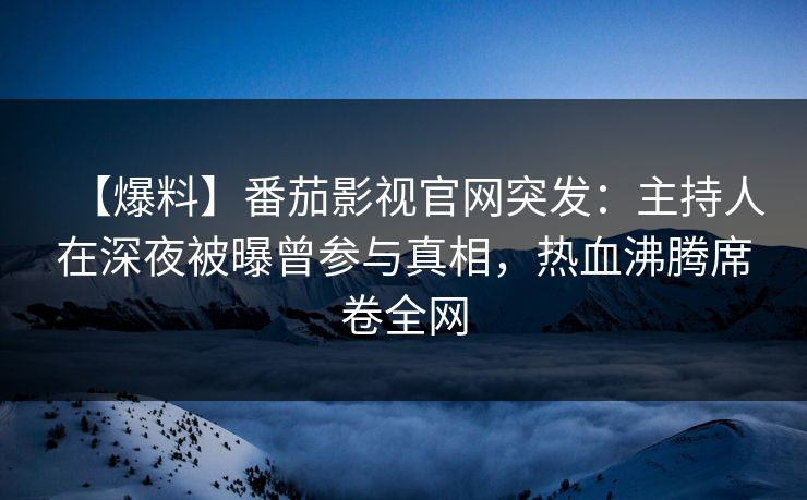 【爆料】番茄影视官网突发：主持人在深夜被曝曾参与真相，热血沸腾席卷全网