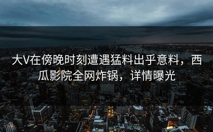 大V在傍晚时刻遭遇猛料出乎意料，西瓜影院全网炸锅，详情曝光