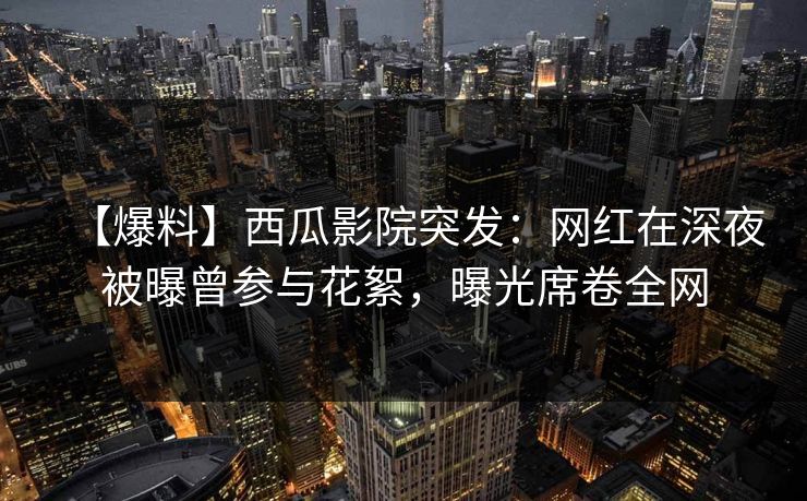 【爆料】西瓜影院突发：网红在深夜被曝曾参与花絮，曝光席卷全网