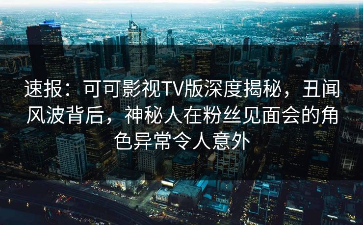 速报：可可影视TV版深度揭秘，丑闻风波背后，神秘人在粉丝见面会的角色异常令人意外