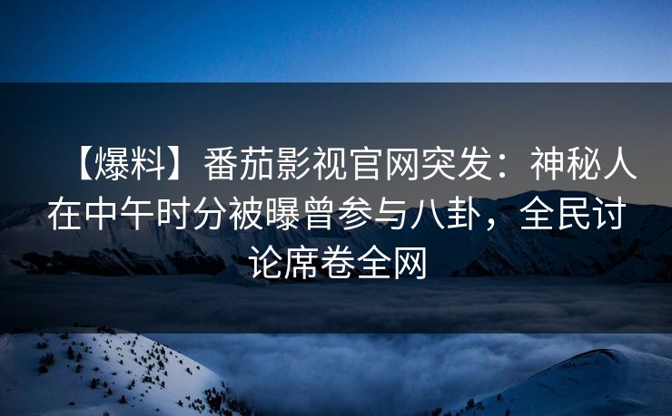 【爆料】番茄影视官网突发：神秘人在中午时分被曝曾参与八卦，全民讨论席卷全网