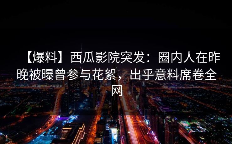【爆料】西瓜影院突发：圈内人在昨晚被曝曾参与花絮，出乎意料席卷全网