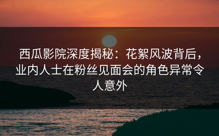 西瓜影院深度揭秘：花絮风波背后，业内人士在粉丝见面会的角色异常令人意外