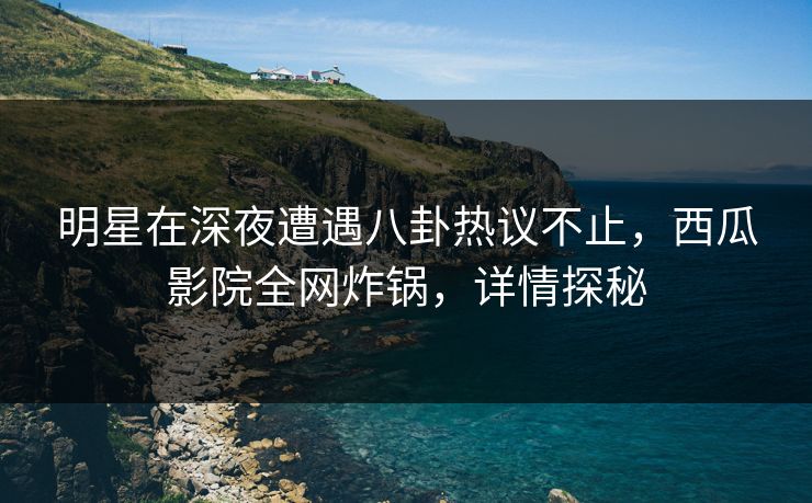 明星在深夜遭遇八卦热议不止，西瓜影院全网炸锅，详情探秘