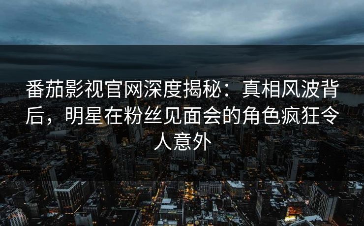 番茄影视官网深度揭秘：真相风波背后，明星在粉丝见面会的角色疯狂令人意外