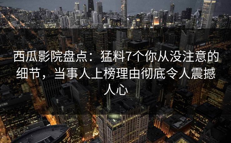 西瓜影院盘点：猛料7个你从没注意的细节，当事人上榜理由彻底令人震撼人心