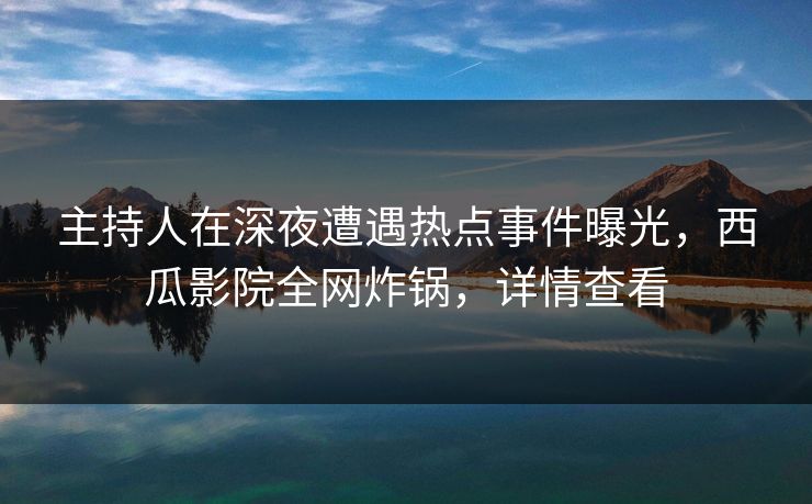 主持人在深夜遭遇热点事件曝光，西瓜影院全网炸锅，详情查看