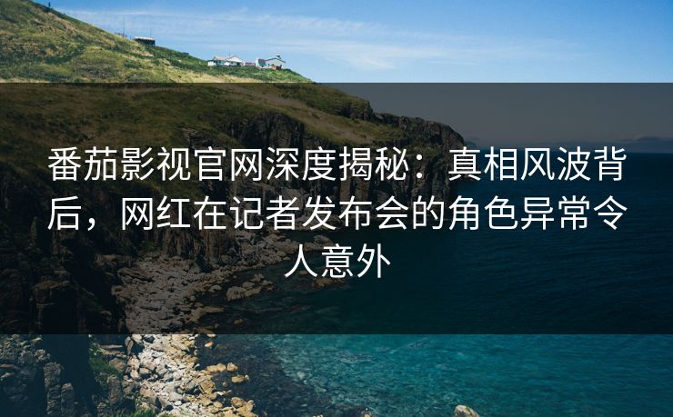 番茄影视官网深度揭秘：真相风波背后，网红在记者发布会的角色异常令人意外