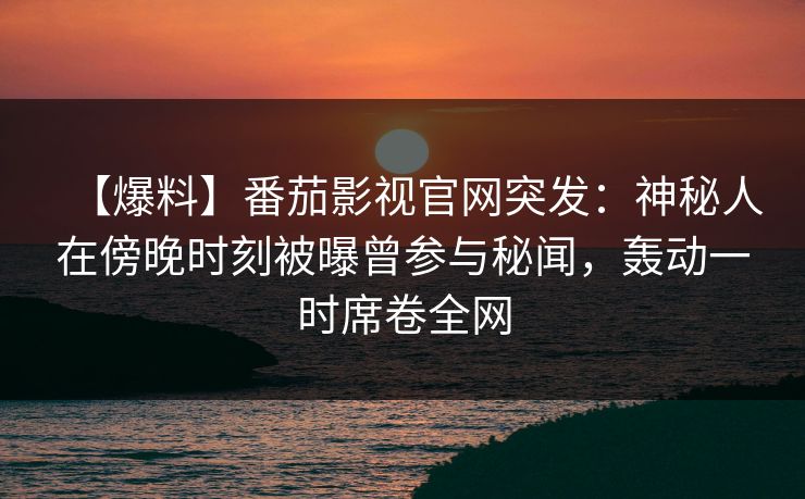 【爆料】番茄影视官网突发：神秘人在傍晚时刻被曝曾参与秘闻，轰动一时席卷全网
