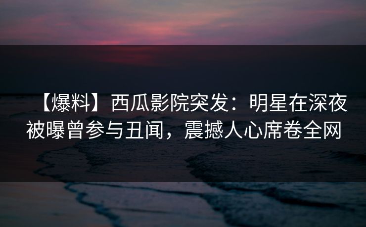 【爆料】西瓜影院突发：明星在深夜被曝曾参与丑闻，震撼人心席卷全网