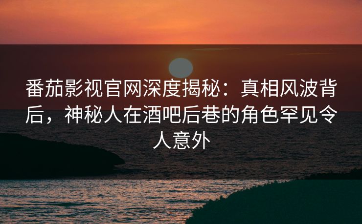 番茄影视官网深度揭秘：真相风波背后，神秘人在酒吧后巷的角色罕见令人意外