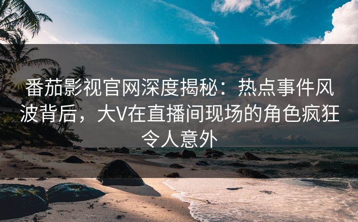 番茄影视官网深度揭秘：热点事件风波背后，大V在直播间现场的角色疯狂令人意外