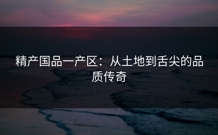 精产国品一产区：从土地到舌尖的品质传奇
