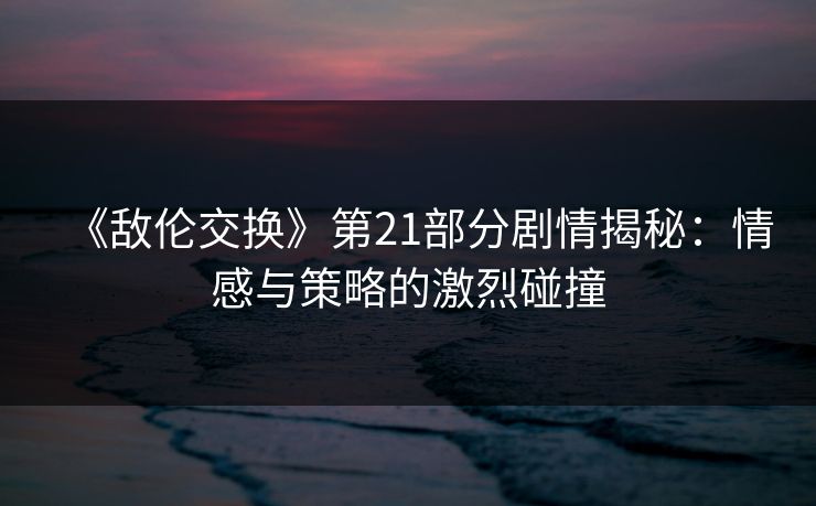 《敌伦交换》第21部分剧情揭秘:情感与策略的激烈碰撞 《敌伦交换》第21部分剧情揭秘:情感与策略的激烈碰撞