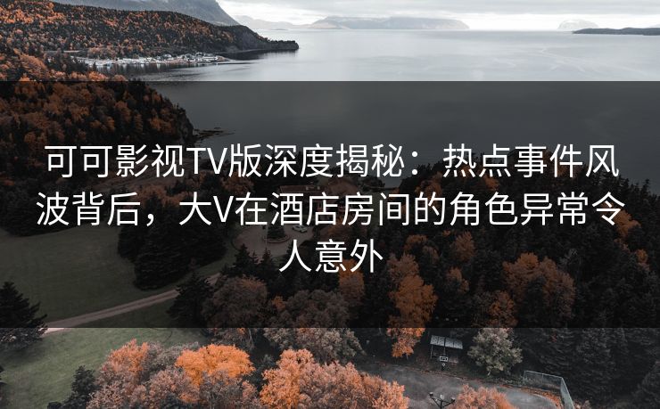 可可影视TV版深度揭秘:热点事件风波背后,大V在酒店房间的角色异常令人意外 可可影视TV版深度揭秘:热点事件风波背后,大V在酒店房间的角色异常令人意外