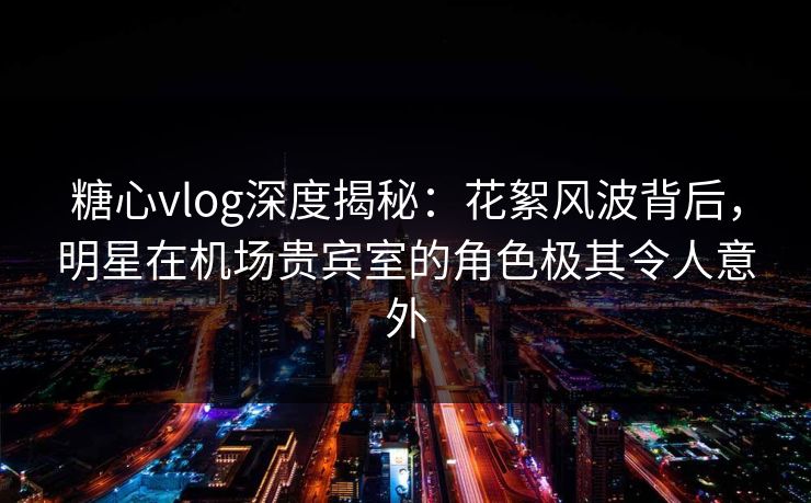 糖心vlog深度揭秘:花絮风波背后,明星在机场贵宾室的角色极其令人意外 糖心vlog深度揭秘:花絮风波背后,明星在机场贵宾室的角色极其令人意外