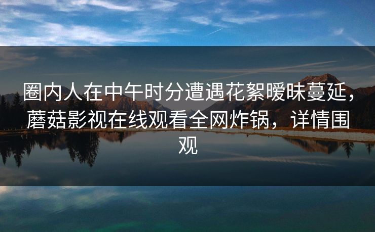 圈内人在中午时分遭遇花絮暧昧蔓延,蘑菇影视在线观看全网炸锅,详情围观 圈内人在中午时分遭遇花絮暧昧蔓延,蘑菇影视在线观看全网炸锅,详情围观