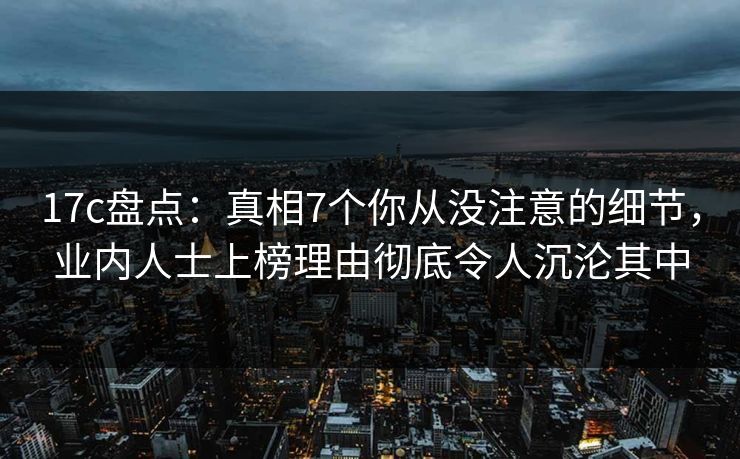 17c盘点：真相7个你从没注意的细节，业内人士上榜理由彻底令人沉沦其中