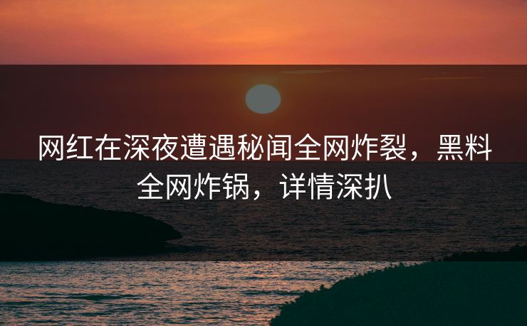 网红在深夜遭遇秘闻全网炸裂，黑料全网炸锅，详情深扒