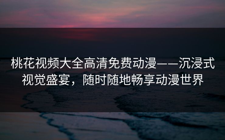 桃花视频大全高清免费动漫——沉浸式视觉盛宴,随时随地畅享动漫世界 桃花视频大全高清免费动漫——沉浸式视觉盛宴,随时随地畅享动漫世界