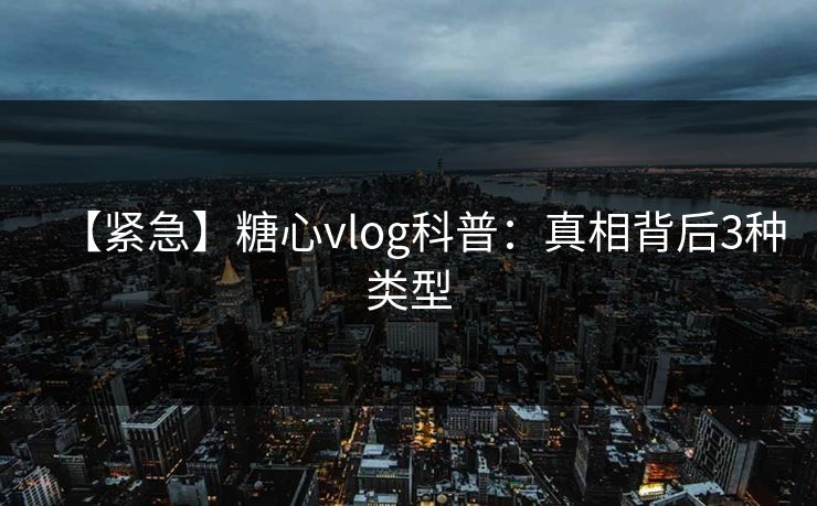 【紧急】糖心vlog科普：真相背后3种类型