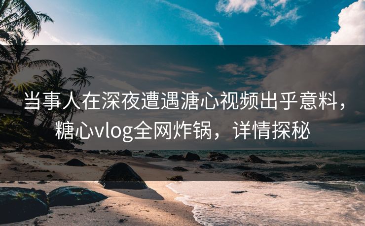当事人在深夜遭遇溏心视频出乎意料，糖心vlog全网炸锅，详情探秘