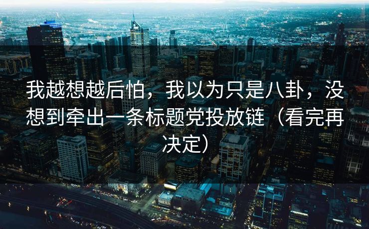 我越想越后怕，我以为只是八卦，没想到牵出一条标题党投放链（看完再决定）