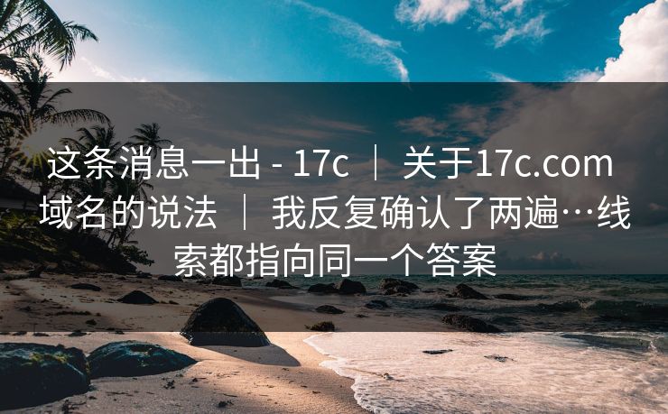 这条消息一出 - 17c | 关于17c.com 域名的说法 | 我反复确认了两遍…线索都指向同一个答案 这条消息一出 - 17c | 关于17c.com 域名的说法 | 我反复确认了两遍…线索都指向同一个答案