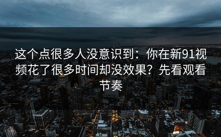 这个点很多人没意识到:你在新91视频花了很多时间却没效果?先看观看节奏 这个点很多人没意识到:你在新91视频花了很多时间却没效果?先看观看节奏