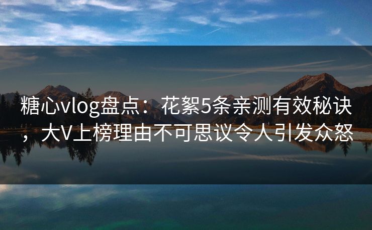 糖心vlog盘点:花絮5条亲测有效秘诀,大V上榜理由不可思议令人引发众怒 糖心vlog盘点:花絮5条亲测有效秘诀,大V上榜理由不可思议令人引发众怒