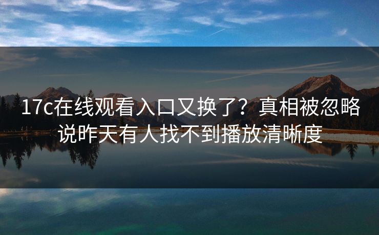 17c在线观看入口又换了？真相被忽略说昨天有人找不到播放清晰度