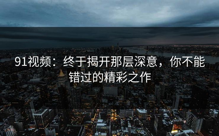 91视频：终于揭开那层深意，你不能错过的精彩之作