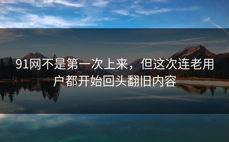 91网不是第一次上来，但这次连老用户都开始回头翻旧内容